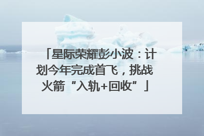 星际荣耀彭小波：计划今年完成首飞，挑战火箭“入轨+回收”