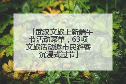 武汉文旅上新端午节活动菜单，63项文旅活动邀市民游客沉浸式过节
