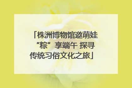 株洲博物馆邀萌娃“粽”享端午 探寻传统习俗文化之旅