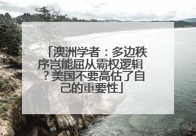 澳洲学者：多边秩序岂能屈从霸权逻辑？美国不要高估了自己的重要性