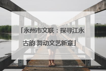 永州市文联：探寻江永古韵 舞动文艺新章