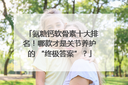 氨糖钙软骨素十大排名！哪款才是关节养护的 “终极答案”？