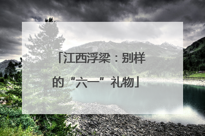 江西浮梁：别样的“六一”礼物