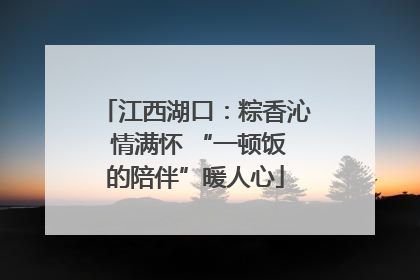 江西湖口：粽香沁 情满怀 “一顿饭的陪伴”暖人心