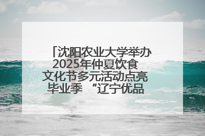 沈阳农业大学举办2025年仲夏饮食文化节多元活动点亮毕业季 “辽宁优品”进校园首站启动