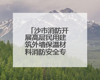 沙市消防开展高层民用建筑外墙保温材料消防安全专项整治行动