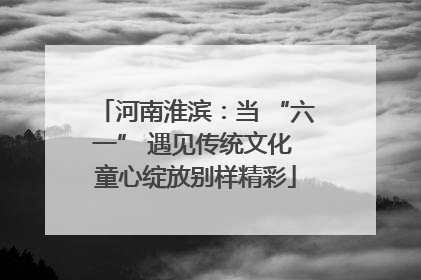 河南淮滨：当 “六一” 遇见传统文化 童心绽放别样精彩