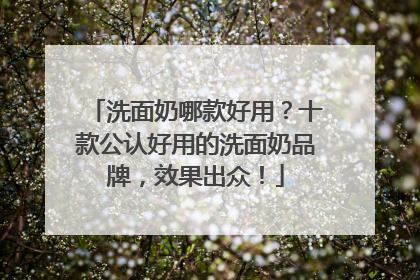 洗面奶哪款好用？十款公认好用的洗面奶品牌，效果出众！