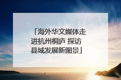 海外华文媒体走进杭州桐庐 探访县域发展新图景