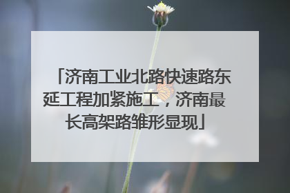 济南工业北路快速路东延工程加紧施工，济南最长高架路雏形显现