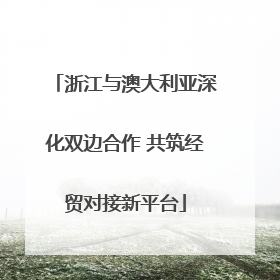 浙江与澳大利亚深化双边合作 共筑经贸对接新平台