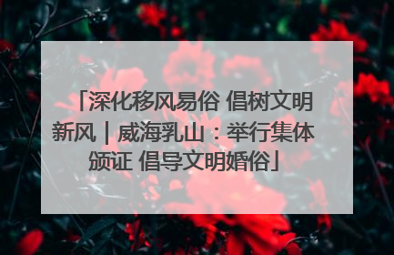 深化移风易俗 倡树文明新风｜威海乳山：举行集体颁证 倡导文明婚俗