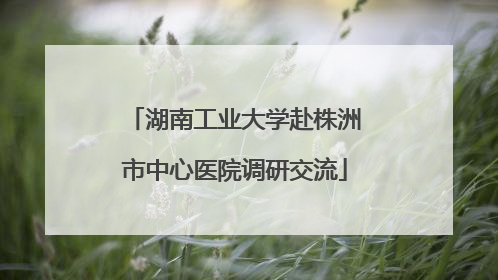 湖南工业大学赴株洲市中心医院调研交流