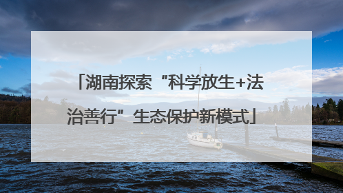 湖南探索“科学放生+法治善行”生态保护新模式