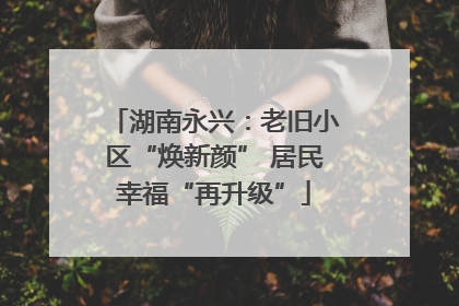 湖南永兴：老旧小区“焕新颜” 居民幸福“再升级”