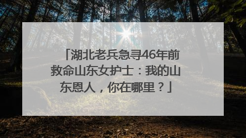 湖北老兵急寻46年前救命山东女护士：我的山东恩人，你在哪里？