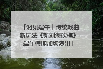 湘见端午丨传统戏曲新玩法《新刘海砍樵》端午假期加场演出