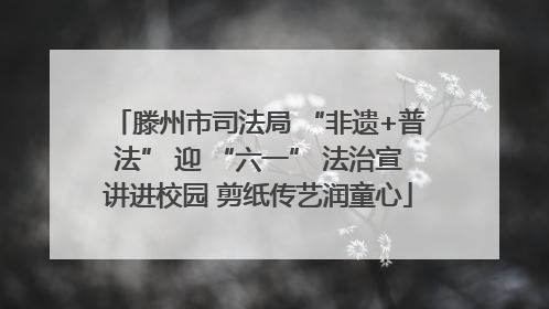 滕州市司法局 “非遗+普法” 迎 “六一” 法治宣讲进校园 剪纸传艺润童心