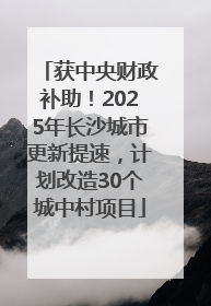 获中央财政补助！2025年长沙城市更新提速，计划改造30个城中村项目
