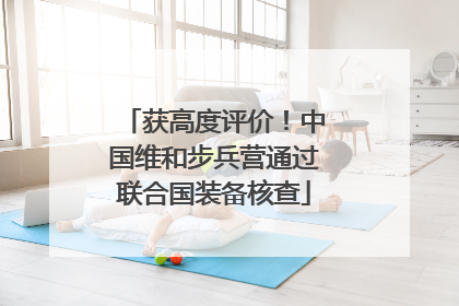 获高度评价！中国维和步兵营通过联合国装备核查