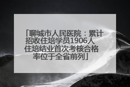 聊城市人民医院：累计招收住培学员1906人 住培结业首次考核合格率位于全省前列