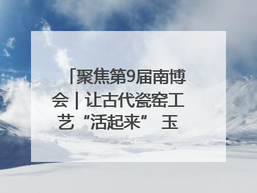 聚焦第9届南博会｜让古代瓷窑工艺“活起来” 玉溪传承瓷窑工艺将出展南博会