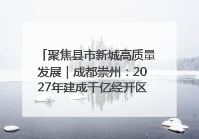 聚焦县市新城高质量发展｜成都崇州：2027年建成千亿经开区、2029年GDP突破750亿元