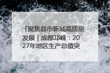 聚焦县市新城高质量发展｜成都邛崃：2027年地区生产总值突破550亿元、建成五百亿级园区