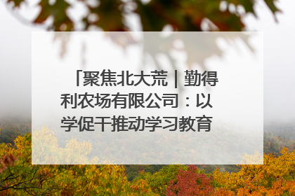 聚焦北大荒｜勤得利农场有限公司：以学促干推动学习教育“升温提速”