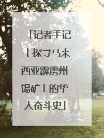 记者手记丨探寻马来西亚霹雳州锡矿上的华人奋斗史