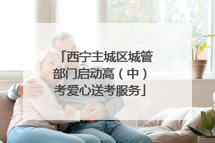 西宁主城区城管部门启动高（中）考爱心送考服务