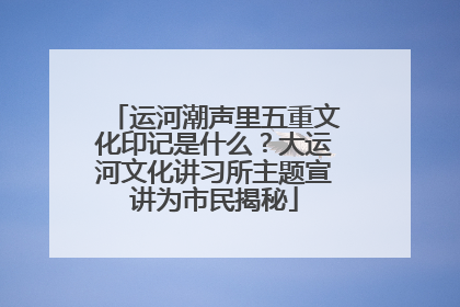 运河潮声里五重文化印记是什么？大运河文化讲习所主题宣讲为市民揭秘