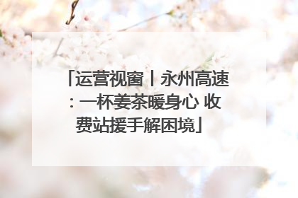 运营视窗丨永州高速：一杯姜茶暖身心 收费站援手解困境