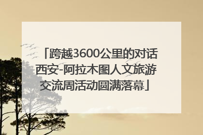 跨越3600公里的对话 西安-阿拉木图人文旅游交流周活动圆满落幕