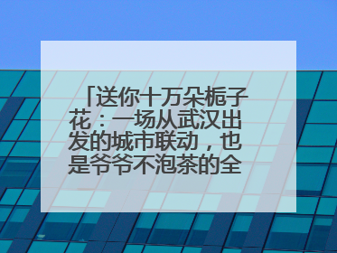 送你十万朵栀子花：一场从武汉出发的城市联动，也是爷爷不泡茶的全国绽放之旅