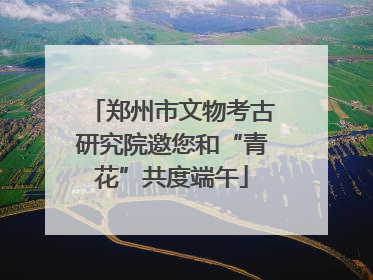 郑州市文物考古研究院邀您和“青花”共度端午