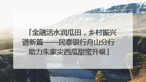 金融活水润瓜田，乡村振兴谱新篇——民泰银行舟山分行助力朱家尖西瓜甜蜜升级
