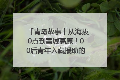 青岛故事丨从海拔0点到雪域高原！00后青年入藏援助的400多个日夜