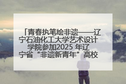 青春执笔绘非遗——辽宁石油化工大学艺术设计学院参加2025 年辽宁省“非遗新青年”高校优秀作品推荐活动