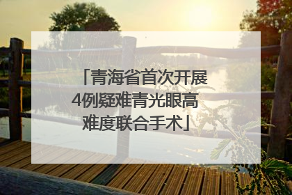 青海省首次开展4例疑难青光眼高难度联合手术
