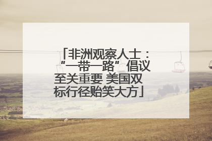 非洲观察人士：“一带一路”倡议至关重要 美国双标行径贻笑大方