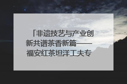 非遗技艺与产业创新共谱茶香新篇——福安红茶坦洋工夫专场推介会在京举办