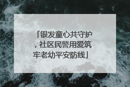 银发童心共守护，社区民警用爱筑牢老幼平安防线