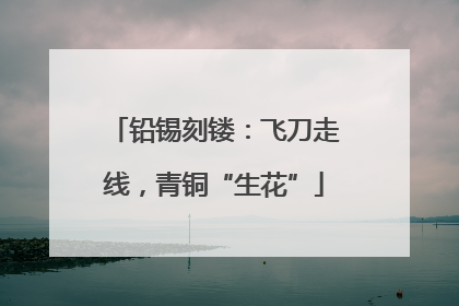 铅锡刻镂：飞刀走线，青铜“生花”