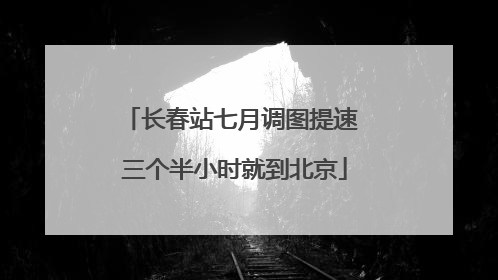 长春站七月调图提速 三个半小时就到北京