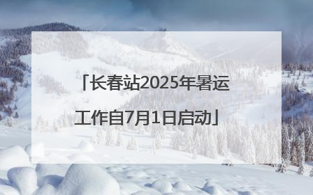 长春站2025年暑运工作自7月1日启动