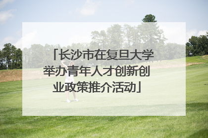 长沙市在复旦大学举办青年人才创新创业政策推介活动