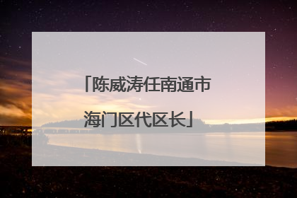 陈威涛任南通市海门区代区长