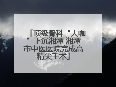 顶级骨科“大咖”下沉湘潭 湘潭市中医医院完成高精尖手术
