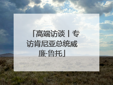 高端访谈丨专访肯尼亚总统威廉·鲁托